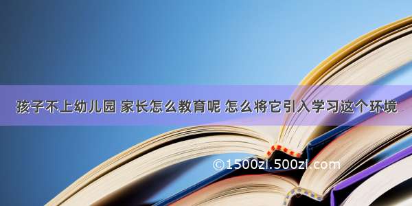 孩子不上幼儿园 家长怎么教育呢 怎么将它引入学习这个环境