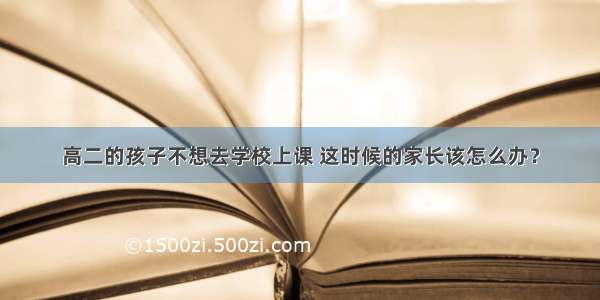 高二的孩子不想去学校上课 这时候的家长该怎么办？