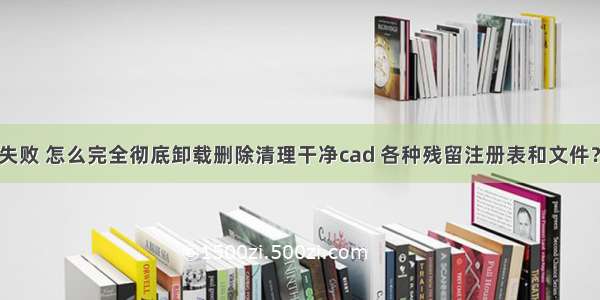 cad 安装失败 怎么完全彻底卸载删除清理干净cad 各种残留注册表和文件？ 【转载】