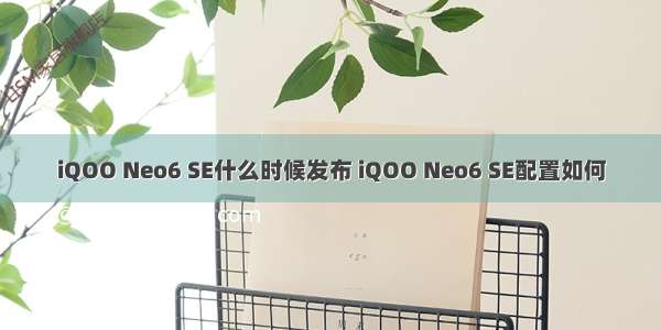 iQOO Neo6 SE什么时候发布 iQOO Neo6 SE配置如何