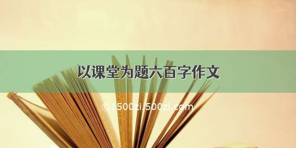 以课堂为题六百字作文