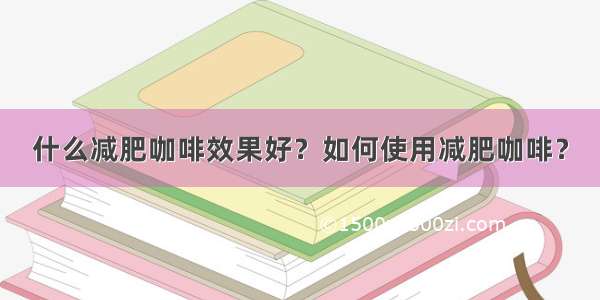 什么减肥咖啡效果好？如何使用减肥咖啡？