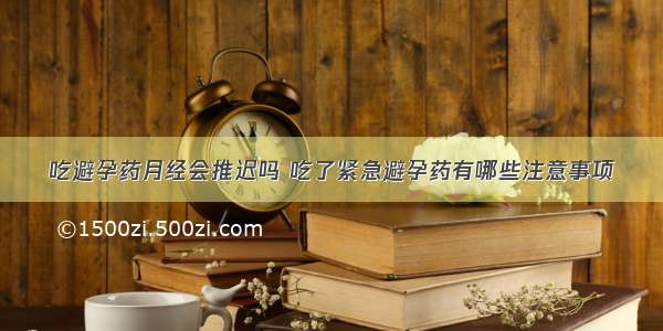 吃避孕药月经会推迟吗 吃了紧急避孕药有哪些注意事项