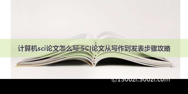 计算机sci论文怎么写 SCI论文从写作到发表步骤攻略