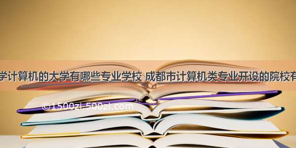 成都学计算机的大学有哪些专业学校 成都市计算机类专业开设的院校有哪些