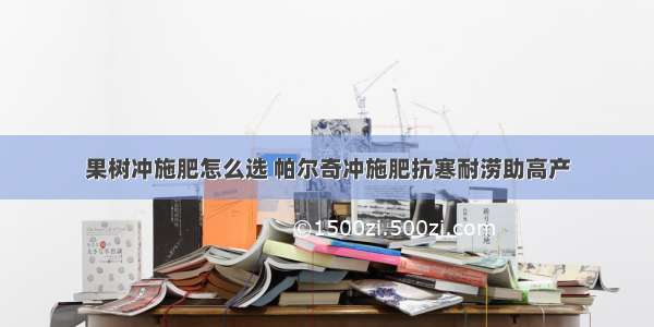 果树冲施肥怎么选 帕尔奇冲施肥抗寒耐涝助高产