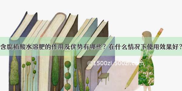 含腐植酸水溶肥的作用及优势有哪些？在什么情况下使用效果好？