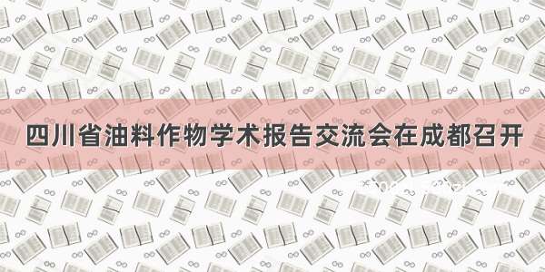 四川省油料作物学术报告交流会在成都召开
