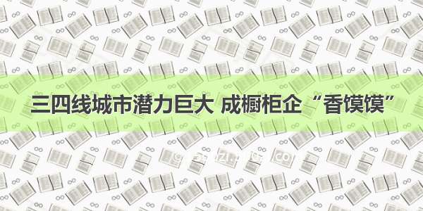 三四线城市潜力巨大 成橱柜企“香馍馍”