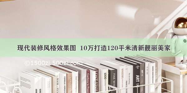 现代装修风格效果图  10万打造120平米清新靓丽美家