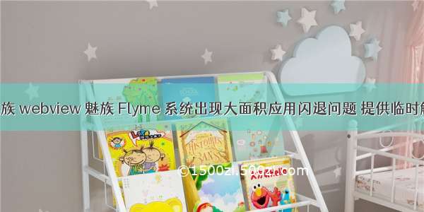 android 魅族 webview 魅族 Flyme 系统出现大面积应用闪退问题 提供临时解决方法...