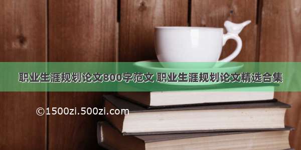 职业生涯规划论文800字范文 职业生涯规划论文精选合集