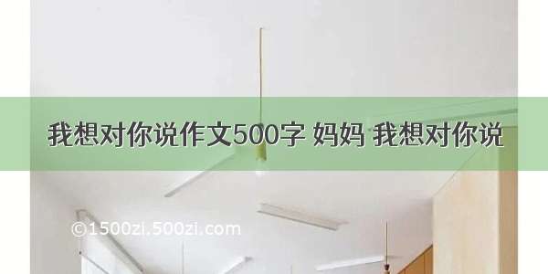 我想对你说作文500字 妈妈 我想对你说