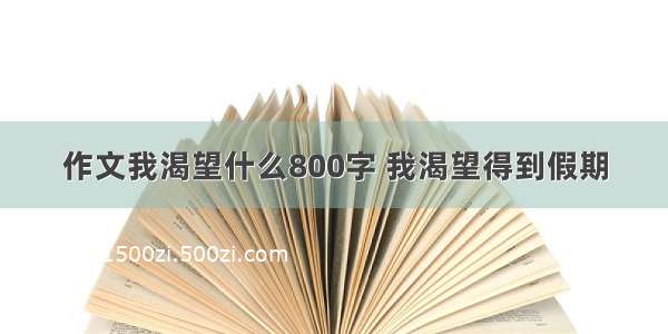 作文我渴望什么800字 我渴望得到假期