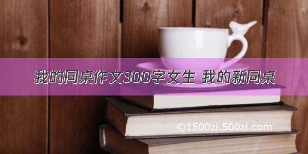 我的同桌作文300字女生 我的新同桌