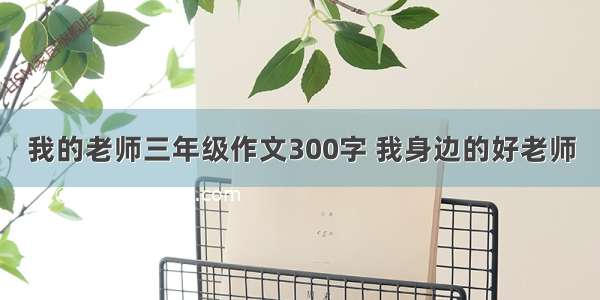 我的老师三年级作文300字 我身边的好老师