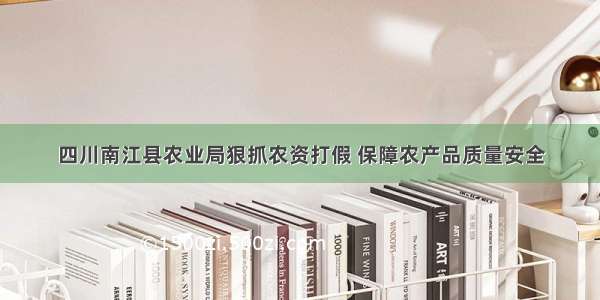 四川南江县农业局狠抓农资打假 保障农产品质量安全