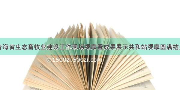 青海省生态畜牧业建设工作现场观摩暨成果展示共和站观摩圆满结束