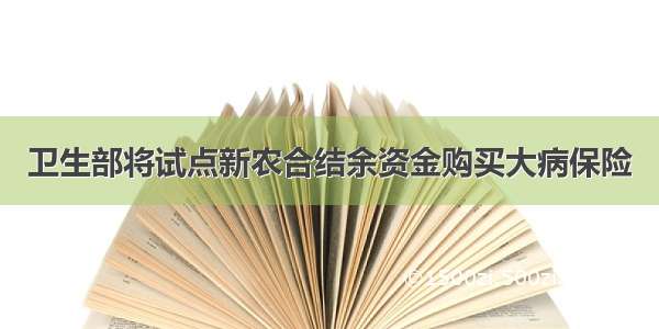 卫生部将试点新农合结余资金购买大病保险