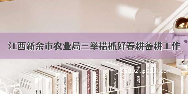 江西新余市农业局三举措抓好春耕备耕工作