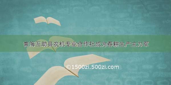 青海互助县农机专业合作社成为春耕生产主力军