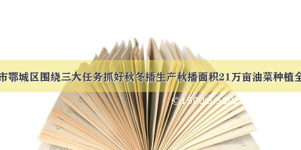 湖北省鄂州市鄂城区围绕三大任务抓好秋冬播生产秋播面积21万亩油菜种植全区统一供种