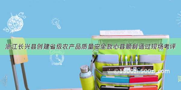 浙江长兴县创建省级农产品质量安全放心县顺利通过现场考评