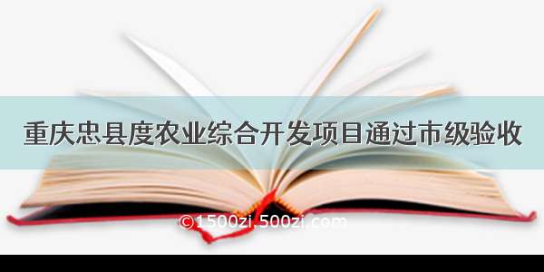 重庆忠县度农业综合开发项目通过市级验收