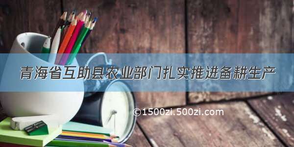 青海省互助县农业部门扎实推进备耕生产