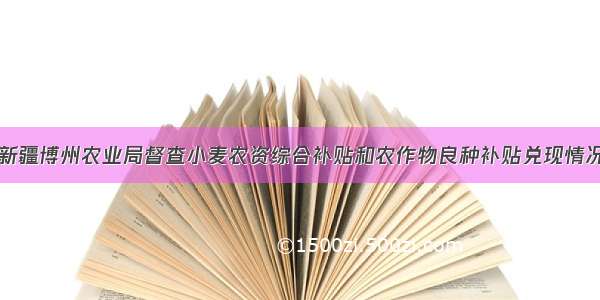 新疆博州农业局督查小麦农资综合补贴和农作物良种补贴兑现情况