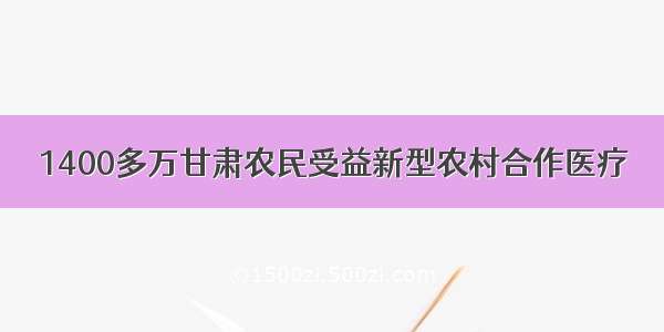 1400多万甘肃农民受益新型农村合作医疗