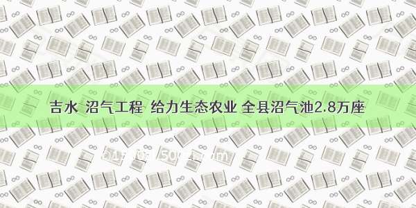 吉水＂沼气工程＂给力生态农业 全县沼气池2.8万座