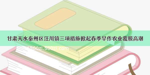 甘肃天水秦州区汪川镇三项措施掀起春季旱作农业覆膜高潮