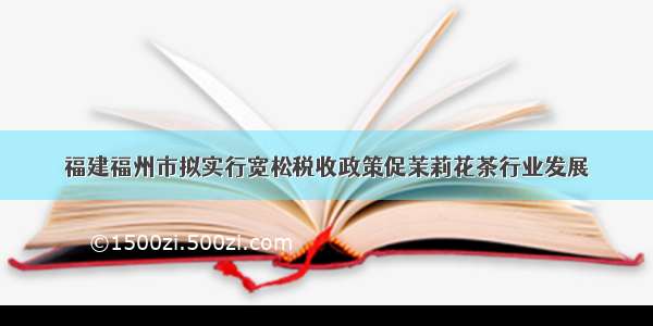 福建福州市拟实行宽松税收政策促茉莉花茶行业发展