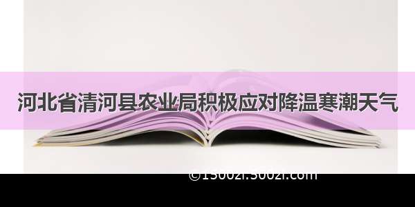 河北省清河县农业局积极应对降温寒潮天气