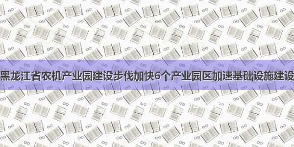 黑龙江省农机产业园建设步伐加快6个产业园区加速基础设施建设