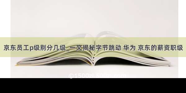 京东员工p级别分几级_一文揭秘字节跳动 华为 京东的薪资职级