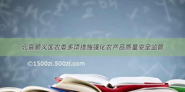 北京顺义区农委多项措施强化农产品质量安全监管