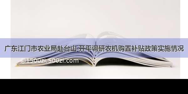 广东江门市农业局赴台山 开平调研农机购置补贴政策实施情况