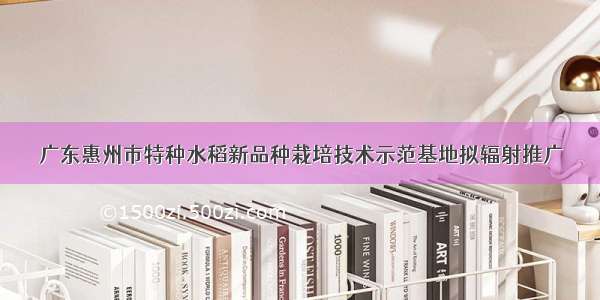 广东惠州市特种水稻新品种栽培技术示范基地拟辐射推广