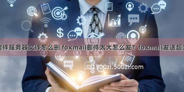 foxmail超大附件服务器文件怎么删 foxmail邮件太大怎么发？foxmail发送超大附件的方法...