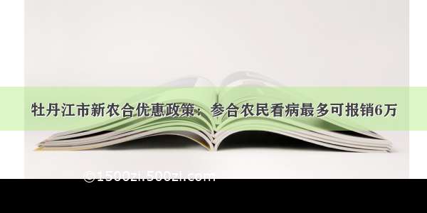 牡丹江市新农合优惠政策：参合农民看病最多可报销6万