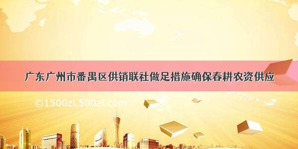 广东广州市番禺区供销联社做足措施确保春耕农资供应