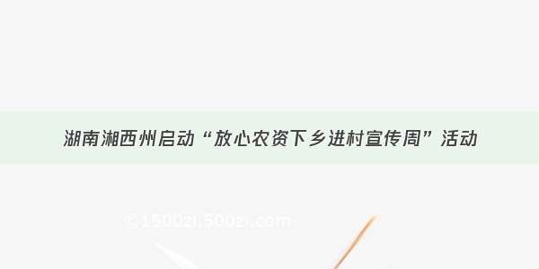 湖南湘西州启动“放心农资下乡进村宣传周”活动