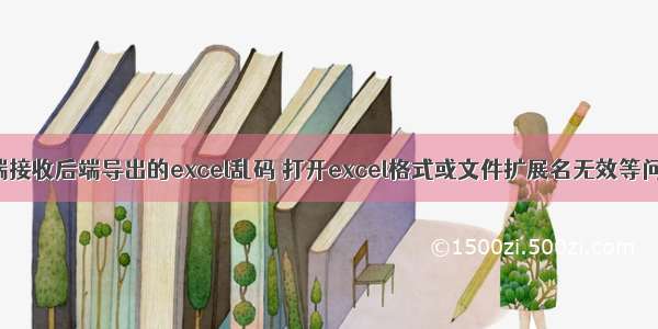 前端接收后端导出的excel乱码 打开excel格式或文件扩展名无效等问题