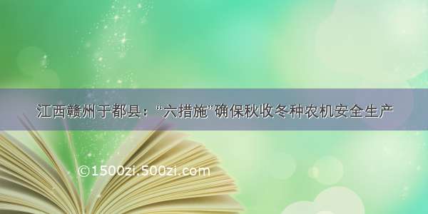 江西赣州于都县：“六措施”确保秋收冬种农机安全生产