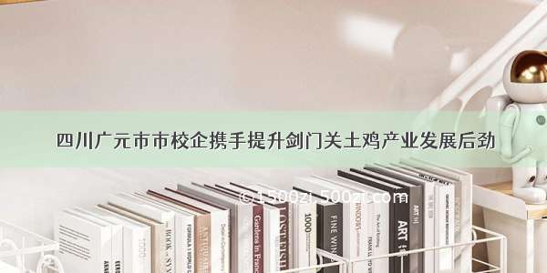 四川广元市市校企携手提升剑门关土鸡产业发展后劲