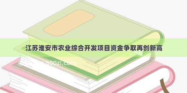 江苏淮安市农业综合开发项目资金争取再创新高