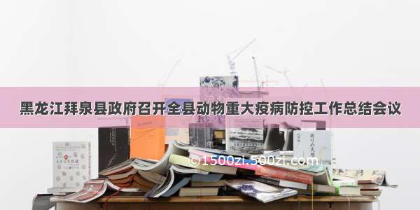 黑龙江拜泉县政府召开全县动物重大疫病防控工作总结会议