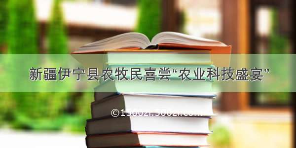 新疆伊宁县农牧民喜尝“农业科技盛宴”